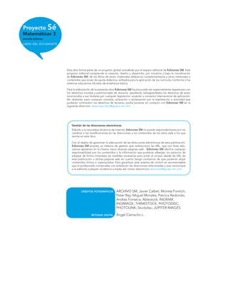 Proyecto Sé
Matemáticas 3
EDICIÓN ESPECIAL
LIBRO DEL ESTUDIANTE
Esta obra forma parte de un proyecto global concebido por el equipo editorial de Ediciones SM. Este
proyecto editorial comprende la creación, diseño y desarrollo, por iniciativa y bajo la coordinación
de Ediciones SM, de los libros de texto, materiales didácticos complementarios y otros materiales o
contenidos que sirvan de ayuda didáctica, editados para la aplicación de los currículos conforme a los
sistemas educativos oﬁciales de enseñanza básica.
Para la elaboración de la presente obra Ediciones SM ha procurado ser especialmente respetuoso con
los derechos morales y patrimoniales de terceros, quedando salvaguardados los derechos de autor
reconocidos a sus titulares por cualquier legislación, acuerdo o convenio internacional de aplicación.
No obstante, para cualquier consulta, aclaración o reclamación por la explotación o actividad que
pudieran contravenir los derechos de terceros, podrá ponerse en contacto con Ediciones SM en la
siguiente dirección: asesoriajuridica@grupo-sm.com
Gestión de las direcciones electrónicas
Debido a la naturaleza dinámica de internet, Ediciones SM no puede responsabilizarse por los
cambios o las modiﬁcaciones en las direcciones y los contenidos de los sitios web a los que
remite en este libro.
Con el objeto de garantizar la adecuación de las direcciones electrónicas de esta publicación,
Ediciones SM emplea un sistema de gestión que redirecciona las URL, que con ﬁnes edu-
cativos aparecen en la misma, hacia diversas páginas web. Ediciones SM declina cualquier
responsabilidad por los contenidos o la información que pudieran albergar, sin perjuicio de
adoptar de forma inmediata las medidas necesarias para evitar el acceso desde las URL de
esta publicación a dichas páginas web en cuanto tenga constancia de que pudieran alojar
contenidos ilícitos o inapropiados. Para garantizar este sistema de control es recomendable
que el profesorado compruebe con antelación las direcciones relacionadas y que comunique
a la editorial cualquier incidencia a través del correo electrónico ediciones@grupo-sm.com
CRÉDITOS FOTOGRÁFICOS ARCHIVO SM; Javier Calbet; Montse Fontich;
Peter Rey; Miguel Morales; Patricia Redondo;
Andrés Fonseca; Ablestock; INGRAM;
INGIMAGE; THINKSTOCK; PHOTODISC;
PHOTOLINK; Stockdisc; JUPITER IMAGES
RETOQUE DIGITAL Ángel Camacho L.
 