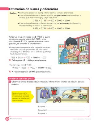 Practica con una guía
16 Pensamiento numérico
Estimación de sumas y diferencias
Explora
aproximan los sumandos a la
unidad que más convenga y luego se suman.
3956 ϩ 2138 → 4000 ϩ 2000 ϭ 6000
aproximan el minuendo y
el sustraendo y se realiza la sustracción.
8376 Ϫ 3786 → 8000 Ϫ 4000 ϭ 4000
Felipe fue al supermercado con $ 19350. Si quiere
comprar un vaso de helado de $ 7235 y unos
chocolates de $ 3978, ¿aproximadamente cuánto
gastará? ¿Le sobrará o le faltará dinero?
Para poder dar respuestas a las preguntas se deben
realizar los cálculos aproximados del valor de los
artículos y de la diferencia con la cantidad que Felipe
llevó al supermercado.
7235 ϩ 3978 → 7000 ϩ 4000 ϭ 11000
R/ Felipe gastará $ 11000 aproximadamente.
Como Felipe tiene $ 19350:
19350 Ϫ 11000 → 19000 Ϫ 11000 ϭ 8000
R/ A Felipe le sobrarán $ 8000, aproximadamente.
1 Observa el precio de cada artículo. Después, estima el valor total de los artículos de cada
paquete.
Paquete 1:
Paquete 2:
Paquete 3:
La aproximación de los
términos de las adiciones
o sustracciones se puede
realizar a las unidades que
más convengan.
PROYECTO SÉ, EDICIÓN ESPECIAL © EDICIONES SM
 