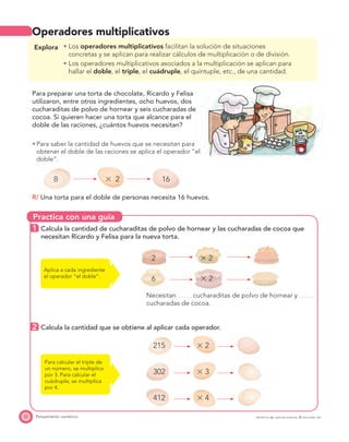 Practica con una guía
22 Pensamiento numérico
Operadores multiplicativos
Explora Los operadores multiplicativos facilitan la solución de situaciones
concretas y se aplican para realizar cálculos de multiplicación o de división.
Los operadores multiplicativos asociados a la multiplicación se aplican para
hallar el doble, el triple, el cuádruple, el quíntuple, etc., de una cantidad.
Para preparar una torta de chocolate, Ricardo y Felisa
utilizaron, entre otros ingredientes, ocho huevos, dos
cucharaditas de polvo de hornear y seis cucharadas de
cocoa. Si quieren hacer una torta que alcance para el
doble de las raciones, ¿cuántos huevos necesitan?
Para saber la cantidad de huevos que se necesitan para
obtener el doble de las raciones se aplica el operador “el
doble”.
8 ϫ 2 16
R/ Una torta para el doble de personas necesita 16 huevos.
1 Calcula la cantidad de cucharaditas de polvo de hornear y las cucharadas de cocoa que
necesitan Ricardo y Felisa para la nueva torta.
2 ϫ 2
6 ϫ 2
Necesitan cucharaditas de polvo de hornear y
cucharadas de cocoa.
2 Calcula la cantidad que se obtiene al aplicar cada operador.
215 ϫ 2
302 ϫ 3
412 ϫ 4
Aplica a cada ingrediente
el operador “el doble”.
Para calcular el triple de
un número, se multiplica
por 3. Para calcular el
cuádruple, se multiplica
por 4.
PROYECTO SÉ, EDICIÓN ESPECIAL © EDICIONES SM
 
