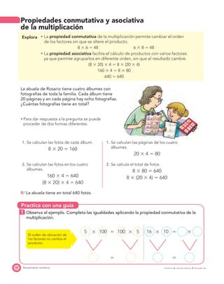 Practica con una guía
24 Pensamiento numérico
Propiedades conmutativa y asociativa
de la multiplicación
Explora La propiedad conmutativa de la multiplicación permite cambiar el orden
de los factores sin que se altere el producto.
8 ϫ 6 ϭ 48 6 ϫ 8 ϭ 48
La propiedad asociativa facilita el cálculo de productos con varios factores
ya que permite agruparlos en diferente orden, sin que el resultado cambie.
(8 ϫ 20) ϫ 4 ϭ 8 ϫ (20 ϫ 4)
160 ϫ 4 ϭ 8 ϫ 80
640 ϭ 640
La abuela de Rosario tiene cuatro álbumes con
fotografías de toda la familia. Cada álbum tiene
20 páginas y en cada página hay ocho fotografías.
¿Cuántas fotografías tiene en total?
Para dar respuesta a la pregunta se puede
proceder de dos formas diferentes:
1. Se calculan las fotos de cada álbum.
8 ϫ 20 ϭ 160
1. Se calculan las páginas de los cuatro
álbumes.
20 ϫ 4 ϭ 80
2. Se calculan las fotos en los cuatro
álbumes.
160 ϫ 4 ϭ 640
(8 ϫ 20) ϫ 4 ϭ 640
2. Se calcula el total de fotos.
8 ϫ 80 ϭ 640
8 ϫ (20 ϫ 4) ϭ 640
R/ La abuela tiene en total 640 fotos.
1 Observa el ejemplo. Completa las igualdades aplicando la propiedad conmutativa de la
multiplicación.
5 ϫ 100 ϭ 100 ϫ 5 16 ϫ 10 ϭ ϫ
ϭ ϭ
El orden de ubicación de
los factores no cambia el
producto.
PROYECTO SÉ, EDICIÓN ESPECIAL © EDICIONES SM
 