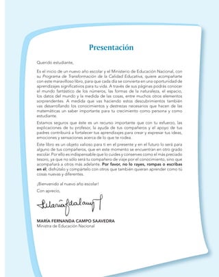Querido estudiante,
Es el inicio de un nuevo año escolar y el Ministerio de Educación Nacional, con
su Programa de Transformación de la Calidad Educativa, quiere acompañarte
con este maravilloso libro, para que cada día se convierta en una oportunidad de
aprendizajes signiﬁcativos para tu vida. A través de sus páginas podrás conocer
el mundo fantástico de los números, las formas de la naturaleza, el espacio,
los datos del mundo y la medida de las cosas, entre muchos otros elementos
sorprendentes. A medida que vas haciendo estos descubrimientos también
vas desarrollando los conocimientos y destrezas necesarios que hacen de las
matemáticas un saber importante para tu crecimiento como persona y como
estudiante.
Estamos seguros que éste es un recurso importante que con tu esfuerzo, las
explicaciones de tu profesor, la ayuda de tus compañeros y el apoyo de tus
padres contribuirá a fortalecer tus aprendizajes para crear y expresar tus ideas,
emociones y sensaciones acerca de lo que te rodea.
Este libro es un objeto valioso para ti en el presente y en el futuro lo será para
alguno de tus compañeros, que en este momento se encuentran en otro grado
escolar. Por ello es indispensable que lo cuides y conserves como el más preciado
tesoro, ya que no sólo será tu compañero de viaje por el conocimiento, sino que
acompañará a otros más adelante. Por favor, no lo rayes, rompas o escribas
en él; disfrútalo y compártelo con otros que también quieran aprender como tú
cosas nuevas y diferentes.
¡Bienvenido al nuevo año escolar!
Con aprecio,
MARÍA FERNANDA CAMPO SAAVEDRA
Ministra de Educación Nacional
 