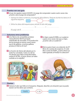 15670 ϫ 24
PROYECTO SÉ, EDICIÓN ESPECIAL © EDICIONES SM 35
Practica con una guía
1 Un par de zapatos cuesta $ 45270. Un juego de computador cuesta cuatro veces más.
¿Cuánto vale el juego de computador?
Subraya los datos numéricos y la pregunta del problema. Después escribe los datos en el
siguiente esquema.
Utiliza los datos del esquema para calcular el valor del juego.
ϫ ϭ
El juego vale $
Soluciona otros problemas
2 Una fábrica de comestibles produce
mensualmente 45673 ponqués
individuales de chocolate. Si la producción
de los ponqués es quince veces menor
que la de galletas, ¿cuántas galletas
produce la fábrica al mes?
3 La función de títeres del sábado por la
tarde fue cancelada. Cada uno de los
76 clientes que había comprado boleta
recibió $ 35790. ¿Cuánto dinero se había
recibido en la taquilla?
Plantea
6 Calcula el valor que falta en el esquema. Después, describe una situación que se pueda
asociar con los datos que contiene.
4 Un lápiz cuesta $ 2000 y un cuaderno
cuesta cinco veces más que un lápiz.
¿Cuánto vale un cuaderno?
5 Gloria quiere hacer una colección de 27
libros de cuentos de suspenso. Si cada
libro cuesta $ 23569, ¿cuánto dinero se
habrá gastado al ﬁnalizar la colección?
Domina las tablas en www.e-sm.net/3mt11
 