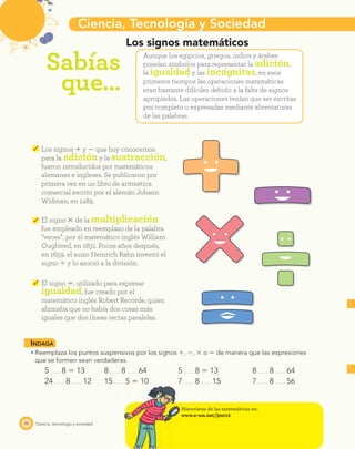 Ciencia, Tecnología y Sociedad
Sabías
que…
36 Ciencia, tecnología y sociedad
Los signos ϩ y Ϫ que hoy conocemos
para la adición y la sustracción,
fueron introducidos por matemáticos
alemanes e ingleses. Se publicaron por
primera vez en un libro de aritmética
comercial escrito por el alemán Johann
Widman, en 1489.
Los signos matemáticos
Aunque los egipcios, griegos, indios y árabes
poseían símbolos para representar la adición,
la igualdad y las incógnitas, en esos
primeros tiempos las operaciones matemáticas
eran bastante difíciles debido a la falta de signos
apropiados. Las operaciones tenían que ser escritas
por completo o expresadas mediante abreviaturas
de las palabras.
El signo ϫ de la multiplicación
fue empleado en reemplazo de la palabra
“veces”, por el matemático inglés William
Oughtred, en 1631. Pocos años después,
en 1659, el suizo Heinrich Rahn inventó el
signo Ϭ y lo asoció a la división.
El signo ϭ, utilizado para expresar
igualdad, fue creado por el
matemático inglés Robert Recorde, quien
aﬁrmaba que no había dos cosas más
iguales que dos líneas rectas paralelas.
INDAGA
Reemplaza los puntos suspensivos por los signos ϩ, Ϫ, ϫ o ϭ de manera que las expresiones
que se formen sean verdaderas.
5 8 ϭ 13 8 8 64 5 8 ϭ 13 8 8 64
24 8 12 15 5 ϭ 10 7 8 15 7 8 56
Historietas de las matemáticas en:
www.e-sm.net/3mt12
 