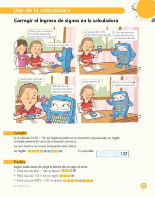 Uso de la calculadora
37PROYECTO SÉ © EDICIONES SM
Corregir el ingreso de signos en la calculadora
Ejemplo
Si al calcular 9792 Ϭ 96, se digita la tecla de la operación equivocada, se digita
inmediatamente la tecla de operación correcta.
La calculadora reconoce solamente esta última.
Se digita: 9 7 9 2 9 6 En pantalla:
Practica
Según cada situación elige la forma de corregir el error.
Para calcular 862 ϩ 346 se digitó 8 6 2
Para calcular 173 ϫ 63 se digitó 1 7 3
Para calcular 4215 Ϫ 751 se digitó 4 2 1 5 7 5 1
1 02
¿Qué pasa si pulsamos
la tecla de operación
equivocada en el cálculo?
Corregir es muy fácil.
Al calcular 623 ϫ 43
oprimí en lugar de .
Si no has escrito el
segundo factor no
es necesario borrar.
¿Qué hago entonces?
Pulsa . Yo solo
reconozco la última
operación pulsada.
¿Y si ya escribí 43? Borra con la tecla on
c
y repite la operación.
 