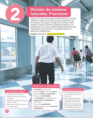 ¿Qué debes saber?
¿Qué vas a aprender?
¿Para qué te sirve?
38 PROYECTO SÉ, EDICIÓN ESPECIAL © EDICIONES SM
2
División de números
naturales. Fracciones
Viajar es el sueño de la mayoría de las personas y hacerlo
realidad es cada vez más fácil. El avión, además de ser
el transporte más seguro creado por el hombre ofrece
múltiples ventajas, siendo la principal la rapidez en el
desplazamiento. En esta unidad fortalecerás los procesos
relacionados con la división y el establecimiento de
relaciones multiplicativas.
Indaga la división en www.e-sm.net/3mt17
Las tablas de multiplicar.
Calcular divisiones exactas e
inexactas.
Identiﬁcar múltiplos y divisores
de un número.
Reconocer la mitad, la tercera
y la cuarta parte.
La división y sus términos
División exacta y división inexacta
Números primos y compuestos
Criterios de divisibilidad
Las fracciones y su representación
Comparación y clasiﬁcación de
fracciones
Fracciones equivalentes
Adición y ssutracción de fracciones
homogéneas
Para repartir los elementos
de un conjunto en forma
equitativa.
Para resolver situaciones
de la vida cotidiana que
requieran de la división.
Para medir las cantidades
exactas que se deben usar
en las recetas de cocina.
 