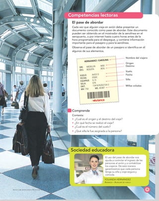 Sociedad educadora
Competencias lectoras
HERNANDEZ ⁄ CAROLINA
ORI: MEDELLIN MDE
DES: BOGOTA BOG
VUELO: AV0313
FECHA: 05DIC
EQUIPAJE: 0 ⁄ 0
SILLA: 07K
EIKT: 1341676302104 2
MV: 750 MS: 40387
39PROYECTO SÉ, EDICIÓN ESPECIAL © EDICIONES SM
El pase de abordar
Cada vez que alguien viaja en avión debe presentar un
documento conocido como pase de abordar. Este documento
pueden ser obtenido en el mostrador de la aerolínea en el
aeropuerto, o por internet hasta cuatro horas antes de la
hora programada para el despegue, y contiene información
importante para el pasajero y para la aerolínea.
Observa el pase de abordar de un pasajero e identiﬁca en él
algunos de sus elementos.
El uso del pase de abordar nos
ayuda a controlar el ingreso de las
personas al avión y a contabilizar
los viajeros. De esta manera
garantizamos que cada persona
tenga su silla y viaje segura y
cómoda.
Nombre del viajero
Origen
Destino
Vuelo
Fecha
Silla
Millas voladas
Comprende
Contesta:
¿Cuál es el origen y el destino del viaje?
¿En qué fecha se realizó el viaje?
¿Cuál es el número del vuelo?
¿Qué silla le fue asignada a la persona?
YOLANDA HERNÁNDEZ
AVIANCA - AUXILIAR DE VUELO
 