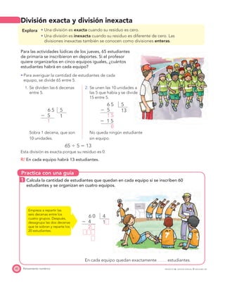 Practica con una guía
42 Pensamiento numérico PROYECTO SÉ, EDICIÓN ESPECIAL © EDICIONES SM
División exacta y división inexacta
Explora Una división es exacta cuando su residuo es cero.
Una división es inexacta cuando su residuo es diferente de cero. Las
divisiones inexactas también se conocen como divisiones enteras.
Para las actividades lúdicas de los jueves, 65 estudiantes
de primaria se inscribieron en deportes. Si el profesor
quiere organizarlos en cinco equipos iguales, ¿cuántos
estudiantes habrá en cada equipo?
Para averiguar la cantidad de estudiantes de cada
equipo, se divide 65 entre 5.
1. Se dividen las 6 decenas
entre 5.
2. Se unen las 10 unidades a
las 5 que había y se divide
15 entre 5.
56 5
Ϫ 5
1
1
56 5
Ϫ 5
Ϫ 1 5
1 5
0
13
Sobra 1 decena, que son
10 unidades.
No queda ningún estudiante
sin equipo.
65 Ϭ 5 ϭ 13
Esta división es exacta porque su residuo es 0.
R/ En cada equipo habrá 13 estudiantes.
1 Calcula la cantidad de estudiantes que quedan en cada equipo si se inscriben 60
estudiantes y se organizan en cuatro equipos.
Empieza a repartir las
seis decenas entre los
cuatro grupos. Después,
desagrupa las dos decenas
que te sobran y reparte los
20 estudiantes.
46 0
Ϫ 4
2
1
En cada equipo quedan exactamente estudiantes.
 