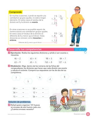 Comprende
Desarrolla tus competencias
7 8
10
6
5
3
43Pensamiento numéricoPROYECTO SÉ, EDICIÓN ESPECIAL © EDICIONES SM
En muchas ocasiones, cuando se reparte una
cantidad en grupos iguales, no sobra ningún
elemento. En estos casos el residuo de la
división es 0 y la división es exacta.
En otras ocasiones no es posible repartir de
manera exacta una cantidad en grupos iguales.
En estos casos el residuo de la división es
diferente de 0 y menor que el divisor. Estas
divisiones se conocen como inexactas o
enteras.
Diferente de 0 y menor que el divisor.
2 Ejercitación. Realiza las siguientes divisiones y señala si son exactas o
inexactas.
46 Ϭ 2 63 Ϭ 4 98 Ϭ 5 84 Ϭ 7
63 Ϭ 9 65 Ϭ 3 765 Ϭ 8 127 Ϭ 6
3 Modelación. Elige, dentro de los números de las ﬁchas del
rompecabezas, los divisores que hacen que cada división sea exacta
y calcula el cociente. Compara tus respuestas con las de dos de tus
compañeros.
28 Ϭ ϭ 50 Ϭ ϭ
36 Ϭ ϭ 12 Ϭ ϭ
15 Ϭ ϭ 56 Ϭ ϭ
Solución de problemas
4 Rafael quiere organizar 141 huevos
en envases de seis huevos cada uno.
¿Cuántos envases necesita?
49 5
Ϫ 8
Ϫ 1 2
1 5
3
23
57 5
Ϫ 5
Ϫ 2 5
2 5
0
15
 
