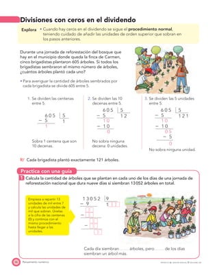 Practica con una guía
46 Pensamiento numérico PROYECTO SÉ, EDICIÓN ESPECIAL © EDICIONES SM
Divisiones con ceros en el dividendo
Explora Cuando hay ceros en el dividendo se sigue el procedimiento normal,
teniendo cuidado de añadir las unidades de orden superior que sobran en
los pasos anteriores.
Durante una jornada de reforestación del bosque que
hay en el municipio donde queda la ﬁnca de Carmen,
cinco brigadistas plantaron 605 árboles. Si todos los
brigadistas sembraron el mismo número de árboles,
¿cuántos árboles plantó cada uno?
Para averiguar la cantidad de árboles sembrados por
cada brigadista se divide 605 entre 5.
1. Se dividen las centenas
entre 5.
2. Se dividen las 10
decenas entre 5.
3. Se dividen las 5 unidades
entre 5.
56 0 5
Ϫ 5
1
1
56 0 5
Ϫ 5
Ϫ 1 0
1 0
0
1 2
56 0 5
Ϫ 5
Ϫ 1 0
Ϫ 5
1 0
0 5
0
1 2 1
No sobra ninguna unidad.
Sobra 1 centena que son
10 decenas.
No sobra ninguna
decena: 0 unidades.
R/ Cada brigadista plantó exactamente 121 árboles.
1 Calcula la cantidad de árboles que se plantan en cada uno de los días de una jornada de
reforestación nacional que dura nueve días si siembran 13052 árboles en total.
Empieza a repartir 13
unidades de mil entre 7
y calcula las unidades de
mil que sobran. Únelas
a la cifra de las centenas
(0) y continúa con el
mismo procedimiento
hasta llegar a las
unidades.
Cada día siembran árboles, pero de los días
siembran un árbol más.
91 3 0 5 2
Ϫ 9
Ϫ 24
Ϫ 12
1
 