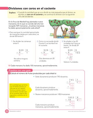 Practica con una guía
48 Pensamiento numérico PROYECTO SÉ, EDICIÓN ESPECIAL © EDICIONES SM
Divisiones con ceros en el cociente
Explora Cuando la cantidad que se va a dividir es más pequeña que el divisor, se
escribe un cero en el cociente y se continúa la división con la siguiente
cifra del dividendo.
En la ﬁnca de Maribel hay plantados nueve
manzanos. En lo que va corrido del año han
recogido 929 manzanas. ¿Cuántas manzanas
ha dado aproximadamente cada árbol?
Para averiguar la cantidad aproximada
de manzanas dadas por cada árbol, se
divide 929 entre 9.
1. Se dividen las centenas
entre 9.
2. Como no se puede dividir
2 entre 9, se escribe 0 en
el cociente.
3. Se añaden a las 20
unidades las 9 que se
tienen. Se divide 29
entre 9.
99 2 9
Ϫ 9
0
1
99 2 9
Ϫ 9
0 2
10
99 2 9
Ϫ 9
Ϫ 2 7
0 2 9
0 2
1 0 3
Sobran 2 unidades.
No sobra ninguna
centena.
Dos decenas son 20
unidades.
R/ Cada manzano ha dado 103 manzanas, aproximadamente.
1 Calcula el número de frutas producidas por cada árbol si:
Siete durazneros producen 745 duraznos.
Cada duraznero produce
duraznos, aproximadamente.
Si la cantidad que se forma
con el residuo parcial y la
cifra que se va a repartir
forma un número menor
que el divisor, escribe cero
en el cociente, baja la cifra
siguiente y continúa con la
división.
Nueve manzanos producen 1853 manzanas.
Cada manzano produce
manzanas, aproximadamente.
77 4 5
Ϫ 7
Ϫ
0
1
91 8 5 3
Ϫ 1 8
Ϫ
0
2
 