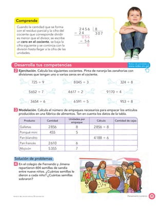 Comprende
Desarrolla tus competencias
49Pensamiento numéricoPROYECTO SÉ, EDICIÓN ESPECIAL © EDICIONES SM
Cuando la cantidad que se forma
con el residuo parcial y la cifra del
cociente que corresponde dividir
es menor que el divisor, se escribe
un cero en el cociente, se baja la
cifra siguiente y se continúa con la
división hasta llegar a la cifra de las
unidades.
2 Ejercitación. Calcula los siguientes cocientes. Pinta de naranja las zanahorias con
divisiones que tengan uno o varios ceros en el cociente.
725 Ϭ 9 8045 Ϭ 3 324 Ϭ 8
5652 Ϭ 7 4617 Ϭ 2 9170 Ϭ 4
3654 Ϭ 6 6591 Ϭ 5 953 Ϭ 8
3 Modelación. Calcula el número de empaques necesarios para empacar los artículos
producidos en una fábrica de alimentos. Ten en cuenta los datos de la tabla.
Producto Cantidad
Unidades por
empaque
Cálculo Cantidad de cajas
Galletas 2856 8 2856 Ϭ 8
Ponqué mini 455 5
Pan blandito 4188 Ϭ 6
Pan francés 2610 6
Mojicón 5355 7
Solución de problemas
4 En el colegio de Fernando y Jimena
repartieron 604 semillas de sandía
entre nueve niños. ¿Cuántas semillas le
dieron a cada niño? ¿Cuántas semillas
sobraron?
82 4 5 6
Ϫ 2 4
Ϫ 5 6
0 5 6
0
3 0 7
 