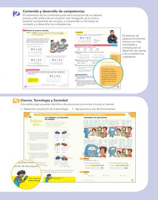 Ciencia, Tecnología y Sociedad
Sabías
que…
hoja 1
hoja 2
página 4
página 2
página 1 página 2
página 3
página 1
página 3
80 Ciencia, tecnología y sociedad
Los múltiplos y la impresión
de trabajos
Si debes imprimir 100 hojas es posible
ahorrar espacio y material
empleando los múltiplos de dos.
Cuando debes imprimir cuatro páginas,
normalmente empleas cuatro hojas para
tal ﬁn. A través de internet es posible
acceder a herramientas que te permiten
realizar la misma tarea empleando tan
solo dos hojas.
Podrías imprimir las páginas 1 y 4 en
una de las caras de la primera hoja y
las páginas 2 y 3 en una de las caras de
la segunda hoja. Así habrás impreso
cuatro páginas en solo dos hojas.
Al pegar las hojas por las caras que no
fueron impresas, y colocando la página
1 al respaldo de la 2 es posible construir
un cuadernillo de dos hojas y cuatro
páginas.
Esto mismo podría aplicarse en un
trabajo de 100 hojas, armando un
cuadernillo de 50 hojas y 100 páginas.
INDAGA
Empleando las herramientas de internet, ¿cuántas hojas se requieren para imprimir 16 páginas?
Elabora un libro formado por un cuadernillo de diez páginas con uno de tus temas favoritos.
Cómo imprimir libros caseros en:
www.e-sm.net/3mt20
PROYECTO SÉ, EDICIÓN ESPECIAL © EDICIONES SM PROYECTO SÉ, EDICIÓN ESPECIAL © EDICIONES SM
Uso de la calculadora
81
Jerarquizar las operaciones
Supe que deben calcular
operaciones combinadas.
Sí, debemos calcular
38 ϩ 175 ϫ 2.
Al desarrollar varias
operaciones conmigo,
deben tener en cuenta la
jerarquía entre ellas.
¿Empezamos por
el 38?
No. La multiplicación y la
división dominan sobre la
adición y la sustracción.
¿Calculamos
entonces, 175ϫ2?
Sí. Con el resultado
obtenido escriban
una nueva operación
y calcúlenla.
Como nos dio 350,
calculamos 38ϩ350
Ejemplo
Para calcular 300 Ϫ 480 Ϭ 10
Se calcula primero el cociente. El cociente obtenido se resta de 300.
Se digita: Se digita:
En pantalla: En pantalla:
Practica
Calcula.
963 Ϫ 595 Ϭ 5 451 Ϫ 348 Ϭ 6 762 Ϫ 261 Ϭ 3
003 4 800 14 8
48 252
5
2
Competencias
ciudadanas
Comprende
Desarrolla tus competencias
Practica con una guía
10 11Pensamiento numérico
Adición de números naturales
Explora adición es una operación de números naturales que sirve para resolver
sumandos y
el resultado, suma o total.
La clase de Emilio organizó una campaña de recolección
de papel usado. El mes pasado recogieron 15796
kilogramos de papel, y este mes han recogido 13847
kilogramos. ¿Cuánto papel han recogido en total?
Para averiguarlo, se suman 15796 y 13847.
1. Primero, se suman las unidades.
dm um c d u
1 5 7 9 6
ϩ 1 3 8 4 7
1
3
2. Después, se suman las decenas. 3.
hasta llegar a las unidades de mayor orden.
dm um c d u dm um c d u
1 5 7 9 6 1 5 7 9 6
ϩ 1 3 8 4 7 ϩ 1 3 8 4 7
1
4 3 2 9 6 4 3
R/ En total han recogido 29643 kilogramos de papel.
1 Calcula el papel recogido en la clase de Marta si llevan tres meses en una campaña similar
a la de la clase de Emilio y en cada mes han recogido 13456, 11987 y 15308 kilogramos,
respectivamente.
dm um c d u
1 3 4 5 6
ϩ
En la clase de Marta han recogido kg de papel.
sumandos se realizan de la
misma manera que las que
tienen dos.
adición es una operación que permite solucionar situaciones en las
que se realizan actividades como agrupar, agregar o comparar.
dm um c d u
2 3 7 8 0 Tenía
ϩ 9 5 9 5 Me regalaron
3 3 3 7 5 Tengo
2 Ejercitación. Resuelve las siguientes adiciones.
4789 3408 15362 12640
ϩ 945 ϩ 9678 ϩ 4982 ϩ 28070
3 Razonamiento. Averigua los números que faltan en las siguientes
adiciones.
3 4 0 8 6 3 0 8
ϩ ϩ 5 9 4
6 0 3 1 9 9 4 0 5 8
4 Modelación. Escribe verticalmente los sumandos y calcula.
3456 ϩ 34768 ϩ 36750 6876 ϩ 2569 ϩ 985
146098 ϩ 836789 601987 ϩ 7895467
5 Comunicación. Completa las siguientes oraciones.
El número que tiene tres centenas de mil, cinco centenas y cuatro decenas
El número que tiene seis decenas de mil, cuatro centenas y nueve
Solución de problemas
6 En la Feria del Libro vendieron 2995 libros de
poesía y 3425 libros de aventuras. ¿Cuántos libros
vendieron en total?
7 Todos los años, en el barrio donde vive Germán,
organizan la ﬁesta de la bicicleta. El año pasado
participaron 1875 vecinos; este año asistieron 199
personas más que el año pasado. ¿Cuánta gente
participó este año?
Converso con un
compañero sobre la
forma como realizó
su trabajo. Valoro las
diferencias que haya
podido tener con la
manera como yo lo
hice.
PROYECTO SÉ, EDICIÓN ESPECIAL © EDICIONES SM PROYECTO SÉ, EDICIÓN ESPECIAL © EDICIONES SM
ternet, ¿cuántas hojas se requ
uadernillo de diez páginas con
Cómo imprimir
www.e-sm.net/3
Competencias
ciudadanas
Converso con un
compañero sobre la
forma como realizó
su trabajo. Valoro las
diferencias que haya
podido tener con la
manera como yo lo
hice.
Contenido y desarrollo de competencias
El tratamiento de los contenidos parte de la evocación de tus saberes
previos y del análisis de una situación real. Enseguida, se te invita a
practicar acompañado de una guía, a comprender y a formalizar el
concepto y a desarrollar tus competencias.
Ciencia, Tecnología y Sociedad
Esta doble página puedes identiﬁcar dos secciones y encontrar vínculos a internet:
En este par de
páginas encontrarás
enlaces con más
actividades y
consejos para el
desarrollo de valores
y de competencias
ciudadanas.
Desarrollo y evolución de la tecnología. Apropiación y uso de herramientas.
 