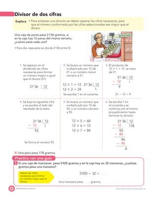 Practica con una guía
50 Pensamiento numérico PROYECTO SÉ, EDICIÓN ESPECIAL © EDICIONES SM
Divisor de dos cifras
Explora Para empezar una división se deben separar las cifras necesarias, para
que el número conformado por las cifras seleccionadas sea mayor que el
divisor.
Una caja de peras pesa 2136 gramos, si
en la caja hay 12 peras del mismo tamaño,
¿cuánto pesa cada una?
Para dar respuesta se divide 2136 entre12.
1. Se separan en el
dividendo las cifras
necesarias para formar
un número mayor o igual
que el divisor (21).
2. Se busca un número que
multiplicado por 12 dé
21 o un número menor
cercano a 21.
3. El producto de
12 ϫ 1 ϭ 12 se resta
de 21.
1221’36
12 ϫ 1 ϭ 12
12 ϫ 2 ϭ 24 1
1221’36
21 Ϫ 12 ϭ 9Se escribe 1 en el cociente.
4. Se baja la siguiente cifra
y se escribe al lado del
resultado de la resta.
5. Se busca un número que
multiplicado por 12 dé
93, o un número cercano
a 93.
6. Se escribe 7 en
el cociente y se
continúa con el mismo
procedimiento hasta
terminar la división.
1
1221’36
Ϫ 12
93
12 ϫ 5 ϭ 60
12 ϫ 6 ϭ 72
12 ϫ 7 ϭ 84
178
1221’36
Ϫ 12
Ϫ 84
Ϫ 96
93
96
0
Se forma el número 93.
R/ Una pera pesa 178 gramos.
1 Si una caja de manzanas pesa 5920 gramos y en la caja hay en 32 manzanas, ¿cuántas
gramos pesa una manzana?
5920 Ϭ 32 ϭ
Una manzana pesa gramos.
Separa las cifras
necesarias para formar
un número mayor que el
divisor.
1
1221’36
Ϫ 12
9
 