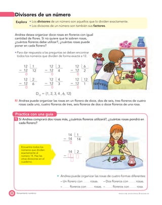 Practica con una guía
52 Pensamiento numérico PROYECTO SÉ, EDICIÓN ESPECIAL © EDICIONES SM
Divisores de un número
Explora Los divisores de un número son aquellos que lo dividen exactamente.
Los divisores de un número son también sus factores.
Andrea desea organizar doce rosas en ﬂoreros con igual
cantidad de ﬂores. Si no quiere que le sobren rosas,
¿cuántos ﬂoreros debe utilizar?, ¿cuántas rosas puede
poner en cada ﬂorero?
Para dar respuesta a las preguntas se deben encontrar
todos los números que dividen de forma exacta a 12.
112
Ϫ 12
0
12
312
Ϫ 12
0
4
612
Ϫ 12
0
2
212
Ϫ 12
0
6
412
Ϫ 12
0
3
1212
Ϫ 12
0
1
D12
ϭ {1, 2, 3, 4 , 6, 12}
R/ Andrea puede organizar las rosas en un ﬂorero de doce, dos de seis, tres ﬂoreros de cuatro
rosas cada uno, cuatro ﬂoreros de tres, seis ﬂoreros de dos o doce ﬂoreros de una rosa.
1 Si Andrea comprará dos rosas más, ¿cuántos ﬂoreros utilizará?, ¿cuántas rosas pondrá en
cada ﬂorero?
Encuentra todos los
números que dividen
exactamente al
número 14. Haz las
otras divisiones en el
cuaderno.
114
Ϫ 14
0
14
Andrea puede organizar las rosas de cuatro formas diferentes:
– Un ﬂorero con rosas. – Dos ﬂoreros con rosas.
– ﬂoreros con rosas. – ﬂoreros con rosa.
214
Ϫ
 
