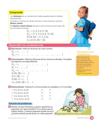 Competencias
ciudadanas
Desarrolla tus competencias
Comprende
53Pensamiento numéricoPROYECTO SÉ, EDICIÓN ESPECIAL © EDICIONES SM
Los divisores de un número son todos aquellos que lo dividen
exactamente.
Cuando un número es divisor de dos o más números, se llama
divisor común.
El máximo común divisor de dos o más números es el mayor de
los divisores comunes.
D18
ϭ {1, 2, 3, 6, 9, 18}
D24
ϭ {1, 2, 3, 4, 6, 8, 12, 24}
D (18, 24) ϭ {1, 2, 3, 6}
m.c.d (12, 24) ϭ {6}
2 Ejercitación. Halla los divisores de cada número.
D19
ϭ { , }
D36
ϭ { , , , , , , , , }
3 Comunicación. Halla los divisores de los números indicados. Completa
los espacios correspondientes.
D45
ϭ { , , , , , }
D7
ϭ { , }
D28
ϭ { , , , , , }
D (45, 28) ϭ { }
D (7, 28) ϭ { }
D (45, 7) ϭ { }
m.c.d (45, 28) ϭ { }
4 Razonamiento. Colorea V, si el enunciado es verdadero, o F, si es falso.
8 es divisor de 48. V F
9 es divisor de 52. V F
5 es divisor de 70. V F
15 es divisor de 45. V F
Solución de problemas
5 Natalia compró 50 dulces y quiere repartirlos en
paquetes con igual cantidad. Si no quiere que le
sobren dulces, ¿cuántos paquetes puede formar?
¿Cuántos dulces puede poner en cada paquete?
Reconoce que así
como cada uno de
tus compañeros tiene
diferentes ideas y puntos
de vista, hay diversas
formas de resolver un
problema.
Indaga acerca de ser
mediador en
www.e-sm.net/3mt18
 