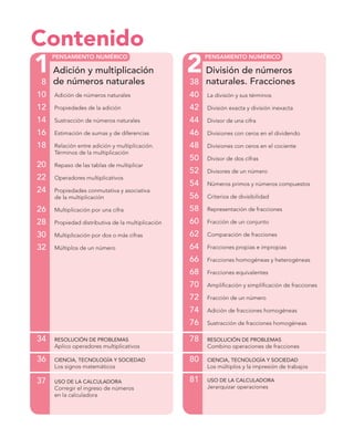 1 2
PENSAMIENTO NUMÉRICO PENSAMIENTO NUMÉRICO
Contenido
Adición y multiplicación
de números naturales8
10 Adición de números naturales
12 Propiedades de la adición
14 Sustracción de números naturales
16 Estimación de sumas y de diferencias
18 Relación entre adición y multiplicación.
Términos de la multiplicación
20 Repaso de las tablas de multiplicar
22 Operadores multiplicativos
24 Propiedades conmutativa y asociativa
de la multiplicación
26 Multiplicación por una cifra
28 Propiedad distributiva de la multiplicación
30 Multiplicación por dos o más cifras
32 Múltiplos de un número
34 RESOLUCIÓN DE PROBLEMAS
Aplico operadores multiplicativos
36 CIENCIA, TECNOLOGÍA Y SOCIEDAD
Los signos matemáticos
37 USO DE LA CALCULADORA
Corregir el ingreso de números
en la calculadora
División de números
naturales. Fracciones38
40 La división y sus términos
42 División exacta y división inexacta
44 Divisor de una cifra
46 Divisiones con ceros en el dividendo
48 Divisiones con ceros en el cociente
50 Divisor de dos cifras
52 Divisores de un número
54 Números primos y números compuestos
56 Criterios de divisibilidad
58 Representación de fracciones
60 Fracción de un conjunto
62 Comparación de fracciones
64 Fracciones propias e impropias
66 Fracciones homogéneas y heterogéneas
68 Fracciones equivalentes
70 Ampliﬁcación y simpliﬁcación de fracciones
72 Fracción de un número
74 Adición de fracciones homogéneas
76 Sustracción de fracciones homogéneas
78 RESOLUCIÓN DE PROBLEMAS
Combino operaciones de fracciones
80 CIENCIA, TECNOLOGÍA Y SOCIEDAD
Los múltiplos y la impresión de trabajos
81 USO DE LA CALCULADORA
Jerarquizar operaciones
 