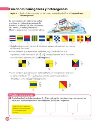 Practica con una guía
66 Pensamiento numérico PROYECTO SÉ, EDICIÓN ESPECIAL © EDICIONES SM
Fracciones homogéneas y heterogéneas
Explora Según el denominador, las fracciones se pueden clasiﬁcar en homogéneas
o heterogéneas.
La comunicación en alta mar se realiza
mediante un código internacional de
banderas. Cada una de ellas representa
una letra o un mensaje completo.
Observa algunas que representan letras:
C D E G J L N O Q R S
Cada bandera tiene un número de divisiones que permite expresar sus colores
en forma de fracciones.
En las banderas que representan las letras L, Q y S, las fracciones que
expresan su parte amarilla son
2—
4
,
3—
4
y
1—
4
, respectivamente. Estas fracciones
tienen el mismo denominador, son homogéneas.
2
—
4
3
—
4
1
—
4
L Q S
En las banderas que representan las letras D y O, las fracciones que expresan
su parte amarilla son
2—
3
y
1—
2
, respectivamente. Estas fracciones tienen
diferente denominador, son heterogéneas.
2
—
3
1
—
2
D O
1 Copia los diseños de las banderas C y G y explica si las fracciones que representan su
parte azul son homogéneas o heterogéneas. Justiﬁca tu respuesta.
C G
Antes de dar tu respuesta,
observa cuidadosamente
los colores de cada
bandera.
 