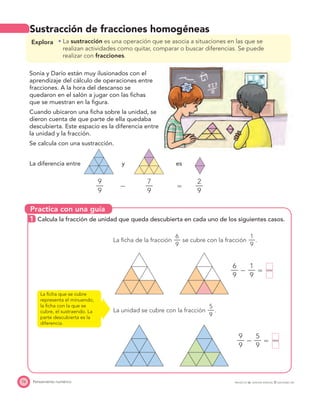 Practica con una guía
76 Pensamiento numérico PROYECTO SÉ, EDICIÓN ESPECIAL © EDICIONES SM
Sustracción de fracciones homogéneas
La ﬁcha de la fracción
6
—
9
se cubre con la fracción
1
—
9
.
6
—
9
Ϫ
1
—
9
ϭ —
La unidad se cubre con la fracción
5
—
9
.
9
—
9
Ϫ
5
—
9
ϭ —
La ﬁcha que se cubre
representa el minuendo,
la ﬁcha con la que se
cubre, el sustraendo. La
parte descubierta es la
diferencia.
Explora La sustracción es una operación que se asocia a situaciones en las que se
realizan actividades como quitar, comparar o buscar diferencias. Se puede
realizar con fracciones.
Sonia y Darío están muy ilusionados con el
aprendizaje del cálculo de operaciones entre
fracciones. A la hora del descanso se
quedaron en el salón a jugar con las ﬁchas
que se muestran en la ﬁgura.
Cuando ubicaron una ﬁcha sobre la unidad, se
dieron cuenta de que parte de ella quedaba
descubierta. Este espacio es la diferencia entre
la unidad y la fracción.
Se calcula con una sustracción.
La diferencia entre y es
9
—
9
Ϫ
7
—
9
ϭ
2
—
9
1 Calcula la fracción de unidad que queda descubierta en cada uno de los siguientes casos.
 