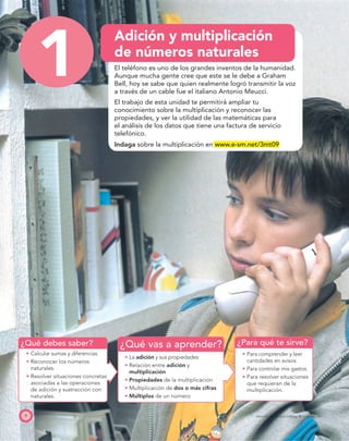 ¿Qué debes saber? ¿Para qué te sirve?¿Qué vas a aprender?
8 PROYECTO SÉ, EDICIÓN ESPECIAL © EDICIONES SM
1
Adición y multiplicación
de números naturales
El teléfono es uno de los grandes inventos de la humanidad.
Aunque mucha gente cree que este se le debe a Graham
Bell, hoy se sabe que quien realmente logró transmitir la voz
a través de un cable fue el italiano Antonio Meucci.
El trabajo de esta unidad te permitirá ampliar tu
conocimiento sobre la multiplicación y reconocer las
propiedades, y ver la utilidad de las matemáticas para
el análisis de los datos que tiene una factura de servicio
telefónico.
Indaga sobre la multiplicación en www.e-sm.net/3mt09
Calcular sumas y diferencias.
Reconocer los números
naturales.
Resolver situaciones concretas
asociadas a las operaciones
de adición y sustracción con
naturales.
La adición y sus propiedades
Relación entre adición y
multiplicación
Propiedades de la multiplicación
Multiplicación de dos o más cifras
Múltiplos de un número
Para comprender y leer
cantidades en avisos.
Para controlar mis gastos.
Para resolver situaciones
que requieran de la
multiplicación.
 