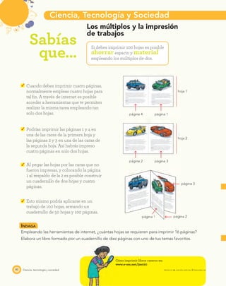 Ciencia, Tecnología y Sociedad
Sabías
que…
hoja 1
hoja 2
página 4
página 2
página 1 página 2
página 3
página 1
página 3
80 Ciencia, tecnología y sociedad
Los múltiplos y la impresión
de trabajos
Si debes imprimir 100 hojas es posible
ahorrar espacio y material
empleando los múltiplos de dos.
Cuando debes imprimir cuatro páginas,
normalmente empleas cuatro hojas para
tal ﬁn. A través de internet es posible
acceder a herramientas que te permiten
realizar la misma tarea empleando tan
solo dos hojas.
Podrías imprimir las páginas 1 y 4 en
una de las caras de la primera hoja y
las páginas 2 y 3 en una de las caras de
la segunda hoja. Así habrás impreso
cuatro páginas en solo dos hojas.
Al pegar las hojas por las caras que no
fueron impresas, y colocando la página
1 al respaldo de la 2 es posible construir
un cuadernillo de dos hojas y cuatro
páginas.
Esto mismo podría aplicarse en un
trabajo de 100 hojas, armando un
cuadernillo de 50 hojas y 100 páginas.
INDAGA
Empleando las herramientas de internet, ¿cuántas hojas se requieren para imprimir 16 páginas?
Elabora un libro formado por un cuadernillo de diez páginas con uno de tus temas favoritos.
Cómo imprimir libros caseros en:
www.e-sm.net/3mt20
PROYECTO SÉ, EDICIÓN ESPECIAL © EDICIONES SM
 