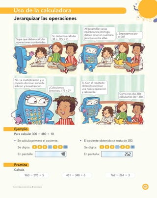 PROYECTO SÉ, EDICIÓN ESPECIAL © EDICIONES SM
Uso de la calculadora
81
Jerarquizar las operaciones
Supe que deben calcular
operaciones combinadas.
Sí, debemos calcular
38 ϩ 175 ϫ 2.
Al desarrollar varias
operaciones conmigo,
deben tener en cuenta la
jerarquía entre ellas.
¿Empezamos por
el 38?
No. La multiplicación y la
división dominan sobre la
adición y la sustracción.
¿Calculamos
entonces, 175ϫ2?
Sí. Con el resultado
obtenido escriban
una nueva operación
y calcúlenla.
Como nos dio 350,
calculamos 38ϩ350
Ejemplo
Para calcular 300 Ϫ 480 Ϭ 10
Se calcula primero el cociente. El cociente obtenido se resta de 300.
Se digita: Se digita:
En pantalla: En pantalla:
Practica
Calcula.
963 Ϫ 595 Ϭ 5 451 Ϫ 348 Ϭ 6 762 Ϫ 261 Ϭ 3
003 4 800 14 8
48 252
 