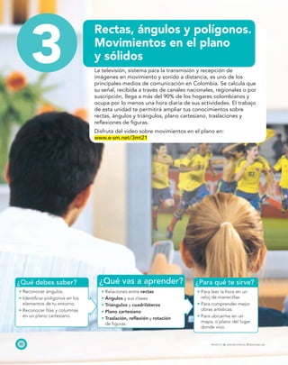 ¿Qué vas a aprender? ¿Para qué te sirve?¿Qué debes saber?
82 PROYECTO SÉ, EDICIÓN ESPECIAL © EDICIONES SM
3
Rectas, ángulos y polígonos.
Movimientos en el plano
y sólidos
La televisión, sistema para la transmisión y recepción de
imágenes en movimiento y sonido a distancia, es uno de los
principales medios de comunicación en Colombia. Se calcula que
su señal, recibida a través de canales nacionales, regionales o por
suscripción, llega a más del 90% de los hogares colombianos y
ocupa por lo menos una hora diaria de sus actividades. El trabajo
de esta unidad te permitirá ampliar tus conocimientos sobre
rectas, ángulos y triángulos, plano cartesiano, traslaciones y
reﬂexiones de ﬁguras.
Disfruta del video sobre movimientos en el plano en:
www.e-sm.net/3mt21
Reconocer ángulos.
Identiﬁcar polígonos en los
elementos de tu entorno.
Reconocer ﬁlas y columnas
en un plano cartesiano.
Relaciones entre rectas
Ángulos y sus clases
Triángulos y cuadriláteros
Plano cartesiano
Traslación, reﬂexión y rotación
de ﬁguras
Para leer la hora en un
reloj de manecillas.
Para comprender mejor
obras artísticas.
Para ubicarme en un
mapa, o plano del lugar
donde vivo.
 