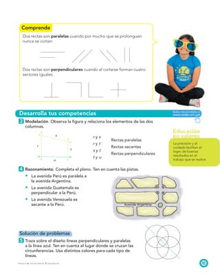 Educación
en valores
Comprende
Desarrolla tus competencias
s
t
u
r
Avenida Argentina
87PROYECTO SÉ, EDICIÓN ESPECIAL © EDICIONES SM
Dos rectas son paralelas cuando por mucho que se prolonguen
nunca se cortan.
Dos rectas son perpendiculares cuando al cortarse forman cuatro
sectores iguales.
3 Modelación. Observa la ﬁgura y relaciona los elementos de las dos
columnas.
r y s
Rectas paralelas
r y t
Rectas secantes
s y t
Rectas perpendiculares
t y u
4 Razonamiento. Completa el plano. Ten en cuenta las pistas.
La avenida Perú es paralela a
la avenida Argentina.
La avenida Guatemala es
perpendicular a la Perú.
La avenida Venezuela es
secante a la Perú.
Solución de problemas
5 Traza sobre el diseño líneas perpendiculares y paralelas
a la línea azul. Ten en cuenta el lugar donde se cruzan las
circunferencias. Usa distintos colores para cada tipo de
líneas.
La precisión y el
cuidado facilitan el
logro de buenos
resultados en el
trabajo que se realice.
 