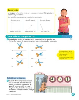 Comprende
Desarrolla tus competencias
(049 c Mat. 3)
Igual a la fuente. Estudio
Matemáticas 3. Página 41. Ejercicio
5. El primer reloj debe mostrar las
9 en punto, otro las 6 en punto y el
otro las 4 en punto.
89PROYECTO SÉ, EDICIÓN ESPECIAL © EDICIONES SM
Un ángulo es la región limitada por dos semirrectas. El ángulo tiene
dos lados y un vértice.
Los ángulos pueden ser rectos, agudos u obtusos.
Ángulo recto Ángulo agudo Ángulo obtuso
Mide 90 grados (90º). Mide menos de 90º. Mide más de 90º.
3 Modelación. Utiliza un transportador para clasiﬁcar los ángulos que
forman los brazos de las tijeras, según sean rectos, agudos u obtusos.
Es: Es:
Es: Es:
Es: Es:
El transportador es una
herramienta utilizada para
medir ángulos.
Cada una de sus
divisiones corresponde a
un grado (1º).
Solución de problemas
4 Cuando Alicia empieza su trabajo
por la mañana, la manecilla que
indica los minutos está en las 12
y con la otra manecilla forma un
ángulo recto. ¿Cuál de los relojes
muestra la hora de inicio del trabajo
de Alicia?
 