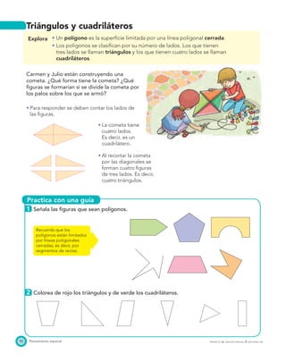 Practica con una guía
(050 a Mat. 3)
Igual a la fuente. Nuevo Proyecto
Tierra. Pág. 159. Contexto..
90 Pensamiento espacial PROYECTO SÉ, EDICIÓN ESPECIAL © EDICIONES SM
Triángulos y cuadriláteros
Explora Un polígono es la superﬁcie limitada por una línea poligonal cerrada.
Los polígonos se clasiﬁcan por su número de lados. Los que tienen
tres lados se llaman triángulos y los que tienen cuatro lados se llaman
cuadriláteros.
Carmen y Julio están construyendo una
cometa. ¿Qué forma tiene la cometa? ¿Qué
ﬁguras se formarían si se divide la cometa por
los palos sobre los que se armó?
Para responder se deben contar los lados de
las ﬁguras.
La cometa tiene
cuatro lados.
Es decir, es un
cuadrilátero.
Al recortar la cometa
por las diagonales se
forman cuatro ﬁguras
de tres lados. Es decir,
cuatro triángulos.
1 Señala las ﬁguras que sean polígonos.
2 Colorea de rojo los triángulos y de verde los cuadriláteros.
Recuerda que los
polígonos están limitados
por líneas poligonales
cerradas; es decir, por
segmentos de rectas.
 