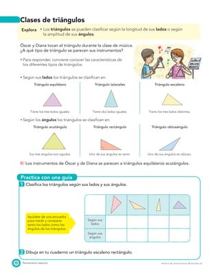 Practica con una guía
92 Pensamiento espacial PROYECTO SÉ, EDICIÓN ESPECIAL © EDICIONES SM
Clases de triángulos
Explora Los triángulos se pueden clasiﬁcar según la longitud de sus lados o según
la amplitud de sus ángulos.
Óscar y Diana tocan el triángulo durante la clase de música.
¿A qué tipo de triángulo se parecen sus instrumentos?
Para responder, conviene conocer las características de
los diferentes tipos de triángulos.
Según sus lados los triángulos se clasiﬁcan en:
Triángulo equilátero Triángulo isósceles Triángulo escaleno
Tiene los tres lados iguales. Tiene dos lados iguales. Tiene los tres lados distintos.
Según los ángulos los triángulos se clasiﬁcan en:
Triángulo acutángulo Triángulo rectángulo Triángulo obtusángulo
Sus tres ángulos son agudos. Uno de sus ángulos es recto. Uno de sus ángulos es obtuso.
R/ Los instrumentos de Óscar y de Diana se parecen a triángulos equiláteros acutángulos.
1 Clasiﬁca los triángulos según sus lados y sus ángulos.
Según sus
lados
Según sus
ángulos
2 Dibuja en tu cuaderno un triángulo escaleno rectángulo.
Ayúdate de una escuadra
para medir y comparar
tanto los lados como los
ángulos de los triángulos.
 