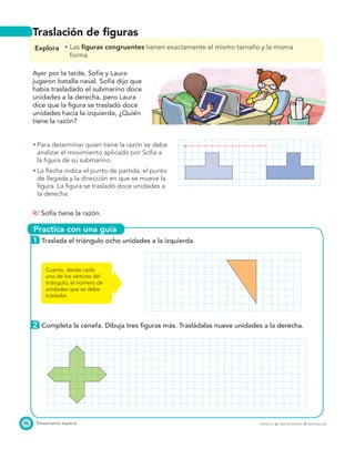Practica con una guía
96 Pensamiento espacial PROYECTO SÉ, EDICIÓN ESPECIAL © EDICIONES SM
Traslación de ﬁguras
Explora Las ﬁguras congruentes tienen exactamente el mismo tamaño y la misma
forma.
Ayer por la tarde, Sofía y Laura
jugaron batalla naval. Sofía dijo que
había trasladado el submarino doce
unidades a la derecha, pero Laura
dice que la ﬁgura se trasladó doce
unidades hacia la izquierda, ¿Quién
tiene la razón?
Para determinar quien tiene la razón se debe
analizar el movimiento aplicado por Sofía a
la ﬁgura de su submarino.
La ﬂecha indica el punto de partida, el punto
de llegada y la dirección en que se mueve la
ﬁgura. La ﬁgura se trasladó doce unidades a
la derecha.
R/ Sofía tiene la razón.
1 Traslada el triángulo ocho unidades a la izquierda.
2 Completa la cenefa. Dibuja tres ﬁguras más. Trasládalas nueve unidades a la derecha.
Cuenta, desde cada
uno de los vértices del
triángulo, el número de
unidades que se debe
trasladar.
 