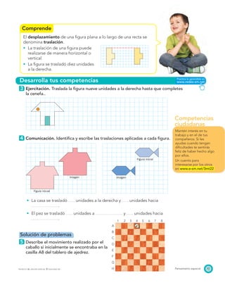Competencias
ciudadanas
Comprende
Desarrolla tus competencias
Figura inicial
Figura inicial
Imagen Imagen
1 2 3 4 5 6 7 8
A
B
C
D
E
F
G
H 97Pensamiento espacialPROYECTO SÉ, EDICIÓN ESPECIAL © EDICIONES SM
El desplazamiento de una ﬁgura plana a lo largo de una recta se
denomina traslación.
La traslación de una ﬁgura puede
realizarse de manera horizontal o
vertical.
La ﬁgura se trasladó diez unidades
a la derecha.
3 Ejercitación. Traslada la ﬁgura nueve unidades a la derecha hasta que completes
la cenefa..
4 Comunicación. Identiﬁca y escribe las traslaciones aplicadas a cada ﬁgura.
La casa se trasladó unidades a la derecha y unidades hacia
.
El pez se trasladó unidades a y unidades hacia
.
Solución de problemas
5 Describe el movimiento realizado por el
caballo si inicialmente se encontraba en la
casilla A8 del tablero de ajedrez.
Mantén interés en tu
trabajo y en el de tus
compañeros. Si les
ayudas cuando tengan
diﬁcultades te sentirás
feliz de haber hecho algo
por ellos.
Un cuento para
interesarse por los otros
en www.e-sm.net/3mt22
 