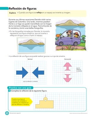 Practica con una guía
eje de reflexión o simetría
eje de
reflexión
o simetría
98 Pensamiento espacial PROYECTO SÉ, EDICIÓN ESPECIAL © EDICIONES SM
Reﬂexión de ﬁguras
Explora Cuando una ﬁgura se reﬂeja en un espejo se invierte su imagen.
Durante sus últimas vacaciones Daniela visitó varios
lugares de Colombia. Una tarde, mientras pasaban
frente a un lago se quedó maravillada con la imagen
de la montaña reﬂejada en el agua. Paró al borde de
la carretera y tomó unas bellas fotografías.
En las fotografías tomadas por Daniela, la montaña
representa una ﬁgura simétrica, que se invierte o
reﬂeja en el agua como si fuera un espejo.
La reﬂexión de una ﬁgura se puede realizar gracias a un eje de simetría.
Vertical Horizontal
1 Completa la reﬂexión de la siguiente ﬁgura.
Cuenta muy bien el
número de unidades o
cuadritos con respecto al
eje de reﬂexión o simetría.
 