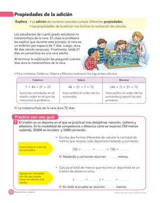 Practica con una guía
Pensamiento numérico22 PROYECTO SÉ, EDICIÓN ESPECIAL © EDICIONES SM
Propiedades de la adición
Explora La adición de números naturales cumple diferentes propiedades.
Las propiedades de la adición nos facilitan la realización de cálculos.
Los estudiantes de cuarto grado estudiaron la
metamorfosis de la rana. En clase la profesora
les explicó que durante este proceso, la rana es
un embrión por espacio de 7 días. Luego, dura
44 días siendo renacuajo. Finalmente, tarda 21
días en convertirse en una rana adulta.
Al terminar la explicación les preguntó cuántos
días dura la metamorfosis de la rana.
Para contestar, Federico, Valeria y Mariana realizaron los siguientes cálculos.
Federico: Valeria Mariana:
7 ϩ 44 ϩ 21 ϭ 72
Sumó las cantidades en el
mismo orden en el que las
mencionó la profesora.
44 ϩ 21 ϩ 7 ϭ 72
Intercambió el orden de los
sumandos.
͑44 ϩ 7͒ ϩ 21 ϭ 72
Intercambió el orden de los
sumandos y asoció los dos
primeros.
R/ La metamorfosis de la rana dura 72 días.
1 El triatlón es un deporte en el que se practican tres disciplinas: natación, ciclismo y
atletismo. En la modalidad de competencia a distancia corta se recorren 750 metros
nadando, 20000 en bicicleta y 5000 corriendo.
Escribe dos formas diferentes de calcular la cantidad de
metros que recorre cada deportista nadando y corriendo.
750 ϩ ϭ ϩ 750 ϭ
R/ Nadando y corriendo recorren metros.
Calcula el total de metros que recorre un deportista en un
triatlón de distancia corta.
͑ ϩ ͒ ϩ ϭ
R/ En toda la prueba se recorren metros.
Intercambia el orden de
los sumandos.
Agrupa las cantidades
con las que puedas
hacer los cálculos más
rápido.
 