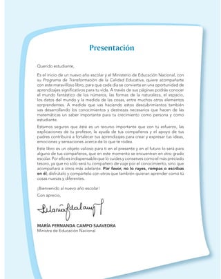 Querido estudiante,
Es el inicio de un nuevo año escolar y el Ministerio de Educación Nacional, con
su Programa de Transformación de la Calidad Educativa, quiere acompañarte
con este maravilloso libro, para que cada día se convierta en una oportunidad de
aprendizajes signiﬁcativos para tu vida. A través de sus páginas podrás conocer
el mundo fantástico de los números, las formas de la naturaleza, el espacio,
los datos del mundo y la medida de las cosas, entre muchos otros elementos
sorprendentes. A medida que vas haciendo estos descubrimientos también
vas desarrollando los conocimientos y destrezas necesarios que hacen de las
matemáticas un saber importante para tu crecimiento como persona y como
estudiante.
Estamos seguros que éste es un recurso importante que con tu esfuerzo, las
explicaciones de tu profesor, la ayuda de tus compañeros y el apoyo de tus
padres contribuirá a fortalecer tus aprendizajes para crear y expresar tus ideas,
emociones y sensaciones acerca de lo que te rodea.
Este libro es un objeto valioso para ti en el presente y en el futuro lo será para
alguno de tus compañeros, que en este momento se encuentran en otro grado
escolar. Por ello es indispensable que lo cuides y conserves como el más preciado
tesoro, ya que no sólo será tu compañero de viaje por el conocimiento, sino que
acompañará a otros más adelante. Por favor, no lo rayes, rompas o escribas
en él; disfrútalo y compártelo con otros que también quieran aprender como tú
cosas nuevas y diferentes.
¡Bienvenido al nuevo año escolar!
Con aprecio,
MARÍA FERNANDA CAMPO SAAVEDRA
Ministra de Educación Nacional
 