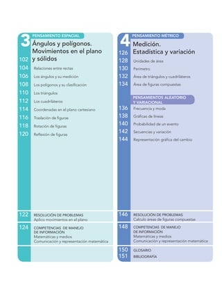 3 4
PENSAMIENTO ESPACIAL PENSAMIENTO MÉTRICO
PENSAMIENTOS ALEATORIO
Y VARIACIONAL
Ángulos y polígonos.
Movimientos en el plano
y sólidos
Medición.
Estadística y variación
102
104 Relaciones entre rectas
106 Los ángulos y su medición
108 Los polígonos y su clasiﬁcación
110 Los triángulos
112 Los cuadriláteros
114 Coordenadas en el plano cartesiano
116 Traslación de ﬁguras
118 Rotación de ﬁguras
120 Reﬂexión de ﬁguras
122 RESOLUCIÓN DE PROBLEMAS
Aplico movimientos en el plano
124 COMPETENCIAS DE MANEJO
DE INFORMACIÓN
Matemáticas y medios
Comunicación y representación matemática
126
128 Unidades de área
130 Perímetro
132 Área de triángulos y cuadriláteros
134 Área de ﬁguras compuestas
136 Frecuencia y moda
138 Gráﬁcas de líneas
140 Probabilidad de un evento
142 Secuencias y variación
144 Representación gráﬁca del cambio
146 RESOLUCIÓN DE PROBLEMAS
Calculo áreas de ﬁguras compuestas
148 COMPETENCIAS DE MANEJO
DE INFORMACIÓN
Matemáticas y medios
Comunicación y representación matemática
150 GLOSARIO
151 BIBLIOGRAFÍA
 