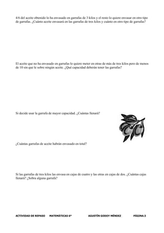 4/6 del aceite obtenido lo ha envasado en garrafas de 3 kilos y el resto lo quiere envasar en otro tipo
de garrafas. ¿Cuánto aceite envasará en las garrafas de tres kilos y cuánto en otro tipo de garrafas?




El aceite que no ha envasado en garrafas lo quiere meter en otras de más de tres kilos pero de menos
de 10 sin que le sobre ningún aceite. ¿Qué capacidad deberán tener las garrafas?




Si decide usar la garrafa de mayor capacidad. ¿Cuántas llenará?




¿Cuántas garrafas de aceite habrán envasado en total?




Si las garrafas de tres kilos las envasa en cajas de cuatro y las otras en cajas de dos. ¿Cuántas cajas
llenará? ¿Sobra alguna garrafa?




ACTIVIDAD DE REPASO       MATEMÁTICAS 6º                 AGUSTÍN GODOY MÉNDEZ               PÁGINA:3
 