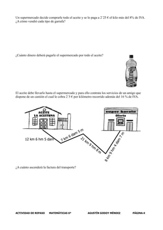 Un supermercado decide comprarle todo el aceite y se lo paga a 2´25 € el kilo más del 8% de IVA.
¿A cómo vendió cada tipo de garrafa?




¿Cuánto dinero deberá pagarle el supermercado por todo el aceite?




El aceite debe llevarlo hasta el supermercado y para ello contrata los servicios de un amigo que
dispone de un camión el cual le cobra 2´5 € por kilómetro recorrido además del 16 % de IVA.




¿A cuánto ascenderá la factura del transporte?




ACTIVIDAD DE REPASO      MATEMÁTICAS 6º                AGUSTÍN GODOY MÉNDEZ              PÁGINA:4
 
