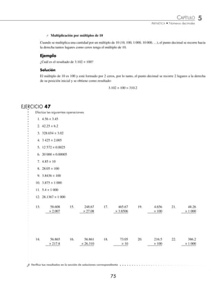 CAPÍTULO 5
ARITMÉTICA • Números decimales
75
⁄ Multiplicación por múltiplos de 10
Cuando se multiplica una cantidad por un múltiplo de 10 (10, 100, 1 000, 10 000, …), el punto decimal se recorre hacia
la derecha tantos lugares como ceros tenga el múltiplo de 10.
Ejemplo
¿Cuál es el resultado de 3.102 × 100?
Solución
El múltiplo de 10 es 100 y está formado por 2 ceros, por lo tanto, el punto decimal se recorre 2 lugares a la derecha
de su posición inicial y se obtiene como resultado:
3.102 × 100 = 310.2
EJERCICIO 47
Efectúa las siguientes operaciones:
1. 4.56 × 3.45
2. 42.25 × 6.2
3. 328.654 × 3.02
4. 3 425 × 2.005
5. 12 572 × 0.0025
6. 20 000 × 0.00005
7. 4.85 × 10
8. 28.05 × 100
9. 3.8436 × 100
10. 3.875 × 1 000
11. 5.4 × 1 000
12. 28.1367 × 1 000
13. 58.608
× 2.007
14. 56.865
× 217.8
15. 248.67
× 27.08
16. 56.861
× 26.310
17. 465.67
× 3.8506
18. 73.05
× 10
19. 4.656
× 100
20. 216.5
× 100
21. 48.26
× 1 000
22. 386.2
× 1 000
⁄Veriﬁca tus resultados en la sección de soluciones correspondiente
www.FreeLibros.org
 