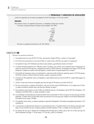 5 CAPÍTULO
MATEMÁTICAS SIMPLIFICADAS
76
PROBLEMAS Y EJERCICIOS DE APLICACIÓN
¿Cuál es la superﬁcie de un terreno rectangular de 30.45 m de largo y 12.52 m de ancho?
Solución
Para obtener el área o la superﬁcie del terreno, se multiplica el largo por el ancho.
Al colocar el punto decimal se obtiene como resultado: 381.2340,
30.45
× 12.52
6090
15225
6090
3045
381.2340
Por tanto, la superﬁcie del terreno es de: 381.2340 m2
.
EJERCICIO 48
Resuelve los siguientes problemas:
1. Una pintura tiene un costo de $25.75 el litro, una persona compra 48 litros, ¿cuánto es lo que paga?
2. Si 57 litros de aceite tienen un costo de $1 850 y se vende el litro a $45.80, ¿de cuánto es la ganancia?
3. Un automóvil viaja a 85.3 kilómetros por hora en una carretera, ¿qué distancia recorre en 6 horas?
4. La señora Alcántara dispone de $1 500 para surtir su despensa, de acuerdo con la siguiente lista: 6 kilogramos de
azúcar le cuestan $15.50 cada uno, 4 kilogramos de arroz a $9.80 cada uno, 16 kilogramos de harina a $18.50 cada
kilogramo, 5 paquetes de jabón a $8 cada paquete. ¿Cuánto dinero le queda después de la compra?
5. Una familia de 6 personas asiste a un espectáculo y cada una de ellas realiza los siguientes gastos: $12.25 de pasaje,
$53.50 de comida y $150 por boleto de entrada, ¿cuánto se gastaron en total?
6. Un grupo de 250 empleados asiste a un banquete y cada cubierto tiene un costo de $180.75, ¿cuánto debe pagarse al
restaurante?
7. ¿Cuál es el área de un terreno rectangular que tiene de largo 45.30 metros y de ancho 26.45 m?
8. En una construcción se emplean 38 hombres, cada uno de ellos recibe $150.80 diarios. Si el trabajo dura 25 días,
¿a cuánto asciende la nómina total y por persona, durante ese lapso?
9. Si una librería vende durante un día 35 libros de $180.50 cada uno, 56 ejemplares más de $97.50 el ejemplar y 125
volúmenes de $65 por libro, ¿a cuánto asciende su venta?
10. Los nutriólogos recomiendan que una persona debe tomar en promedio 2.5 litros de agua en un día, para que esté bien
hidratada. ¿Cuántos litros de agua debe tomar una persona en un mes para que cumpla con una buena hidratación?
(Considera un mes igual a 30 días).
11. Un carpintero desea saber, ¿a cuántos centímetros equivalen 20 pulgadas? (Considera una pulgada equivalente a 2.54
centímetros).
12. A un paciente con hipertensión arterial se le recomienda que tome 1.5 pastillas diarias de un fármaco llamado metil-
dopa, el cual controla este mal. ¿Cuántas pastillas consumirá durante 15 días, si cumple con las indicaciones?
13. El volumen de una caja se obtiene de la multiplicación del largo por el ancho y por el alto. Si se tiene una caja con
30.48 centímetros de largo, 17.78 de ancho y 12.7 de alto, ¿cuál es el volumen?
www.FreeLibros.org
 