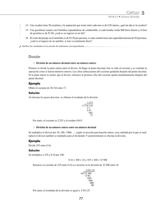 CAPÍTULO 5
ARITMÉTICA • Números decimales
77
14. Una escalera tiene 26 escalones y la separación que existe entre cada uno es de 0.28 metros, ¿qué tan alta es la escalera?
15. Una gasolinera cuenta con 6 bombas expendedoras de combustible, si cada bomba vende 800 litros diarios y el litro
de gasolina es de $7.40, ¿cuál es su ingreso en un día?
16. El costo del pasaje en el metrobús es de $3.50 por persona, si cada camión tiene una capacidad máxima de 82 personas,
¿cuál es el ingreso de un autobús, si éste va totalmente lleno?
⁄Veriﬁca tus resultados en la sección de soluciones correspondiente
División
⁄ División de un número decimal entre un número entero
Primero se divide la parte entera entre el divisor. Al llegar al punto decimal, éste se sube al cociente y se continúa la
operación como si fueran números enteros. Las cifras subsecuentes del cociente quedarán después del punto decimal.
Si la parte entera es menor que el divisor, entonces la primera cifra del cociente queda inmediatamente después del
punto decimal.
Ejemplo
Obtén el cociente de 38.316 entre 17.
Solución
Al efectuar los pasos descritos, se obtiene el resultado de la división.
17 38.316
4 3
0 91
066
15
2.253
Por tanto, el cociente es 2.253 y el residuo 0.015
⁄ División de un número entero entre un número decimal
Se multiplica el divisor por 10, 100, 1 000, …, según se necesite para hacerlo entero, esta cantidad por la que se mul-
tiplicó el divisor también se multiplica por el dividendo. Y posteriormente se efectúa la división.
Ejemplo
Divide 325 entre 0.16.
Solución
Se multiplica a 325 y 0.16 por 100:
0.16 × 100 = 16 y 325 × 100 = 32 500
Entonces el cociente de 325 entre 0.16 se convierte en la división de 32 500 entre 16
16 32 500
0 50
020
040
080
00
2 031.25
Por tanto, el resultado de la división es igual a: 2 031.25
www.FreeLibros.org
 