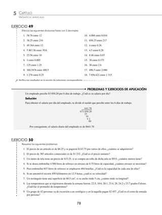5 CAPÍTULO
MATEMÁTICAS SIMPLIFICADAS
78
PROBLEMAS Y EJERCICIOS DE APLICACIÓN
EJERCICIO 49
Efectúa las siguientes divisiones hasta con 3 decimales:
1. 58.76 entre 12 10. 4.008 entre 0.016
2. 38.25 entre 216 11. 658.23 entre 217
3. 49 364 entre 12 12. 4 entre 0.26
4. 5 867.56 entre 39.6 13. 4.5 entre 0.28
5. 23.56 entre 10 14. 8.46 entre 0.07
6. 1 entre 0.005 15. 38 entre 0.175
7. 125 entre 1.25 16. 38 entre 2.6
8. 368.5476 entre 480.5 17. 496.5 entre 2.086
9. 1 276 entre 0.25 18. 7 856.421 entre 1 315
⁄Veriﬁca tus resultados en la sección de soluciones correspondiente
Un empleado percibe $3 850.20 por 6 días de trabajo. ¿Cuál es su salario por día?
Solución
Para obtener el salario por día del empleado, se divide el sueldo que percibe entre los 6 días de trabajo.
6 3 850.20
25
10
4 2
00
641.70
Por consiguiente, el salario diario del empleado es de $641.70
EJERCICIO 50
Resuelve los siguientes problemas:
1. El precio de un artículo es de $6.25 y se pagaron $143.75 por varios de ellos, ¿cuántos se adquirieron?
2. El precio de 385 artículos comerciales es de $1 232. ¿Cuál es el precio unitario?
3. Un metro de tela tiene un precio de $15.25, si se compra un rollo de dicha tela en $915, ¿cuántos metros tiene?
4. Si se desea embotellar 4 500 litros de refresco en envases de 0.75 litros de capacidad, ¿cuántos envases se necesitan?
5. Para embotellar 847 litros de refresco se emplearon 484 botellas. ¿Cuál es la capacidad de cada una de ellas?
6. Si un automóvil recorre 850 kilómetros en 12.5 horas, ¿cuál es su velocidad?
7. Un rectángulo tiene una superﬁcie de 60.5 cm2
, si su ancho mide 5 cm, ¿cuánto mide su longitud?
8. Las temperaturas que se registraron durante la semana fueron: 22.5, 18.6, 20.1, 23.4, 28, 24.2 y 23.7 grados Celsius.
¿Cuál fue el promedio de temperatura?
9. Un grupo de 42 personas va de excursión a un zoológico y en la taquilla pagan $2 457. ¿Cuál es el costo de entrada
por persona?
www.FreeLibros.org
 
