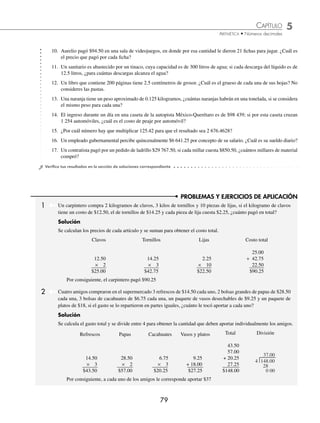 CAPÍTULO 5
ARITMÉTICA • Números decimales
79
PROBLEMAS Y EJERCICIOS DE APLICACIÓN
10. Aurelio pagó $94.50 en una sala de videojuegos, en donde por esa cantidad le dieron 21 ﬁchas para jugar. ¿Cuál es
el precio que pagó por cada ﬁcha?
11. Un sanitario es abastecido por un tinaco, cuya capacidad es de 300 litros de agua; si cada descarga del líquido es de
12.5 litros, ¿para cuántas descargas alcanza el agua?
12. Un libro que contiene 200 páginas tiene 2.5 centímetros de grosor. ¿Cuál es el grueso de cada una de sus hojas? No
consideres las pastas.
13. Una naranja tiene un peso aproximado de 0.125 kilogramos, ¿cuántas naranjas habrán en una tonelada, si se considera
el mismo peso para cada una?
14. El ingreso durante un día en una caseta de la autopista México-Querétaro es de $98 439; si por esta caseta cruzan
1 254 automóviles, ¿cuál es el costo de peaje por automóvil?
15. ¿Por cuál número hay que multiplicar 125.42 para que el resultado sea 2 676.4628?
16. Un empleado gubernamental percibe quincenalmente $6 641.25 por concepto de su salario. ¿Cuál es su sueldo diario?
17. Un contratista pagó por un pedido de ladrillo $29 767.50, si cada millar cuesta $850.50, ¿cuántos millares de material
compró?
⁄Veriﬁca tus resultados en la sección de soluciones correspondiente
1 Un carpintero compra 2 kilogramos de clavos, 3 kilos de tornillos y 10 piezas de lijas, si el kilogramo de clavos
tiene un costo de $12.50, el de tornillos de $14.25 y cada pieza de lija cuesta $2.25, ¿cuánto pagó en total?
Solución
Se calculan los precios de cada artículo y se suman para obtener el costo total.
Clavos
12.50
× 2
$25.00
Tornillos
14.25
× 3
$42.75
Lijas
2.25
× 10
$22.50
Costo total
25.00
+ 42.75
22.50
$90.25
Por consiguiente, el carpintero pagó $90.25
2 Cuatro amigos compraron en el supermercado 3 refrescos de $14.50 cada uno, 2 bolsas grandes de papas de $28.50
cada una, 3 bolsas de cacahuates de $6.75 cada una, un paquete de vasos desechables de $9.25 y un paquete de
platos de $18, si el gasto se lo repartieron en partes iguales, ¿cuánto le tocó aportar a cada uno?
Solución
Se calcula el gasto total y se divide entre 4 para obtener la cantidad que deben aportar individualmente los amigos.
Refrescos Papas Cacahuates Vasos y platos Total División
14.50
× 3
$43.50
28.50
× 2
$57.00
6.75
× 3
$20.25
9.25
+ 18.00
$27.25
43.50
57.00
+ 20.25
27.25
$148.00
4 148.00
28
0 00
37.00
Por consiguiente, a cada uno de los amigos le corresponde aportar $37
www.FreeLibros.org
 
