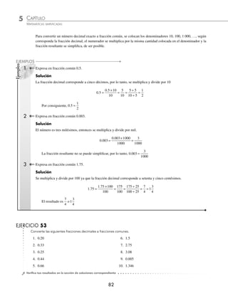 5 CAPÍTULO
MATEMÁTICAS SIMPLIFICADAS
82
Ejemplos
EJEMPLOS
Para convertir un número decimal exacto a fracción común, se colocan los denominadores 10, 100, 1 000, …, según
corresponda la fracción decimal, el numerador se multiplica por la misma cantidad colocada en el denominador y la
fracción resultante se simpliﬁca, de ser posible.
1 Expresa en fracción común 0.5.
Solución
La fracción decimal corresponde a cinco décimos, por lo tanto, se multiplica y divide por 10
0 5
5
10
. =
×
= =
÷
÷
=
0.5 10
10
5 5
10 5
1
2
Por consiguiente, 0 5
1
2
. =
2 Expresa en fracción común 0.003.
Solución
El número es tres milésimos, entonces se multiplica y divide por mil.
0 003
0 003 1000
1000
3
1000
.
.
=
×
=
La fracción resultante no se puede simpliﬁcar, por lo tanto, 0 003
3
1000
. =
3 Expresa en fracción común 1.75.
Solución
Se multiplica y divide por 100 ya que la fracción decimal corresponde a setenta y cinco centésimos.
1 75
175
100
1
3
4
. =
×
= =
÷
÷
= =
1.75 100
100
175 25
100 25
7
4
El resultado es
7
4
o 1
3
4
EJERCICIO 53
Convierte las siguientes fracciones decimales a fracciones comunes.
1. 0.20 6. 1.5
2. 0.33 7. 2.75
3. 0.25 8. 3.08
4. 0.44 9. 0.005
5. 0.66 10. 1.346
⁄Veriﬁca tus resultados en la sección de soluciones correspondiente
www.FreeLibros.org
 