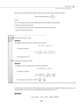 CAPÍTULO 5
ARITMÉTICA • Números decimales
83
Ejemplos
EJEMPLOS
Para convertir un número decimal periódico a una fracción común se utiliza la siguiente fórmula:
Número decimal periódico =
R v
h c
−
−
10 10
Donde:
R: es el entero que resulta de recorrer el punto decimal hasta la última cifra del periodo.
h: lugares recorridos para obtener R.
v: es el entero que resulta de recorrer el punto hasta una cifra antes del periodo.
c: lugares recorridos para obtener v.
1 Convierte 0.3 a fracción común.
Solución
Al asignar los valores respectivos a cada uno de los términos.
R = 3, h = 1, v = 0 y c = 0
Al sustituir, se obtiene:
0.3
3 0
10 10
3
10 1
3
9
1
3
1 0
=
−
−
=
−
= =
÷
÷
=
3 3
9 3
Por consiguiente, 0.3 =
1
3
2 Convierte 5.352 a fracción común.
Solución
Al asignar los valores a cada uno de los términos en la fórmula:
R = 5 352, h = 3, v = 53, c = 1
Al sustituir, se obtiene:
5 352
. =
−
−
=
−
=
5352 53
10 10
5299
1000 10
5299
990
3 1
El resultado de la conversión es: 5 352 5
349
990
. = =
5299
990
La fórmula para convertir una fracción decimal periódica a fracción común, también se emplea para convertir una
fracción decimal exacta a fracción común, donde el periodo de la función es cero.
Ejemplos
0 36 0 360
. .
= , 1 375 1 3750
. .
= , 0 0024 0 00240
. .
=
www.FreeLibros.org
 