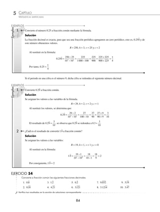 5 CAPÍTULO
MATEMÁTICAS SIMPLIFICADAS
84
Ejemplos
EJEMPLOS
Ejemplos
EJEMPLOS
1 Convierte el número 0.25 a fracción común mediante la fórmula.
Solución
La fracción decimal es exacta, para que sea una fracción periódica agregamos un cero periódico, esto es, 0.250 y de
este número obtenemos valores.
R = 250, h = 3, v = 25 y c = 2
Al sustituir en la fórmula:
0 250
225
1 000 100
. =
−
−
=
−
= =
÷
250 25
10 10
225
900
225
3 2
2
225
900 225
1
4
÷
=
Por tanto, 0 25
1
4
. =
Si el periodo en una cifra es el número 9, dicha cifra se redondea al siguiente número decimal.
1 Convierte 0.29 a fracción común.
Solución
Se asignan los valores a las variables de la fórmula.
R = 29, h = 2, v = 2 y c = 1
Al sustituir los valores, se determina que:
0.29
29 2
10 10
27
90
3
10
2 1
=
−
−
=
−
= =
÷
÷
=
27
100 10
27 9
90 9
El resultado de 0 29
3
10
. = , se observa que 0.29 se redondea a 0 3
3
10
. =
2 ¿Cuál es el resultado de convertir 1 9
. a fracción común?
Solución
Se asignan los valores a las variables:
R = 19, h = 1, v = 1 y c = 0
Al sustituir en la fórmula:
1.9
1 1
10 10
18
10 1
2
1 0
=
−
−
=
−
= =
9 18
9
Por consiguiente, 1 9 2
. =
EJERCICIO 54
Convierte a fracción común las siguientes fracciones decimales.
1. 0.8 3. 1.2 5. 0.2 7. 9.032 9. 5.19
2. 0.18 4. 4.21 6. 3.121 8. 3.1214 10. 3.47
⁄Veriﬁca tus resultados en la sección de soluciones correspondiente
www.FreeLibros.org
 