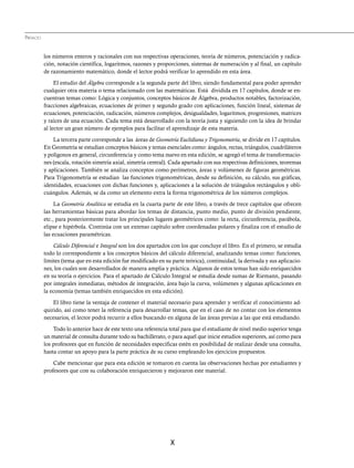 X
los números enteros y racionales con sus respectivas operaciones, teoría de números, potenciación y radica-
ción, notación científica, logaritmos, razones y proporciones, sistemas de numeración y al final, un capítulo
de razonamiento matemático, donde el lector podrá verificar lo aprendido en esta área.
El estudio del Álgebra corresponde a la segunda parte del libro, siendo fundamental para poder aprender
cualquier otra materia o tema relacionado con las matemáticas. Está dividida en 17 capítulos, donde se en-
cuentran temas como: Lógica y conjuntos, conceptos básicos de Álgebra, productos notables, factorización,
fracciones algebraicas, ecuaciones de primer y segundo grado con aplicaciones, función lineal, sistemas de
ecuaciones, potenciación, radicación, números complejos, desigualdades, logaritmos, progresiones, matrices
y raíces de una ecuación. Cada tema está desarrollado con la teoría justa y siguiendo con la idea de brindar
al lector un gran número de ejemplos para facilitar el aprendizaje de esta materia.
La tercera parte corresponde a las áreas de Geometría Euclidiana yTrigonometría, se divide en 17 capítulos.
En Geometría se estudian conceptos básicos y temas esenciales como: ángulos, rectas, triángulos, cuadriláteros
y polígonos en general, circunferencia y como tema nuevo en esta edición, se agregó el tema de transformacio-
nes (escala, rotación simetría axial, simetría central). Cada apartado con sus respectivas definiciones, teoremas
y aplicaciones. También se analiza conceptos como perímetros, áreas y volúmenes de figuras geométricas.
Para Trigonometría se estudian las funciones trigonométricas, desde su definición, su cálculo, sus gráficas,
identidades, ecuaciones con dichas funciones y, aplicaciones a la solución de triángulos rectángulos y obli-
cuángulos. Además, se da como un elemento extra la forma trigonométrica de los números complejos.
La Geometría Analítica se estudia en la cuarta parte de este libro, a través de trece capítulos que ofrecen
las herramientas básicas para abordar los temas de distancia, punto medio, punto de división pendiente,
etc., para posteriormente tratar los principales lugares geométricos como: la recta, circunferencia, parábola,
elipse e hipérbola. Continúa con un extenso capítulo sobre coordenadas polares y finaliza con el estudio de
las ecuaciones paramétricas.
Cálculo Diferencial e Integral son los dos apartados con los que concluye el libro. En el primero, se estudia
todo lo correspondiente a los conceptos básicos del cálculo diferencial, analizando temas como: funciones,
límites (tema que en esta edición fue modificado en su parte teórica), continuidad, la derivada y sus aplicacio-
nes, los cuales son desarrollados de manera amplia y práctica. Algunos de estos temas han sido enriquecidos
en su teoría o ejercicios. Para el apartado de Cálculo Integral se estudia desde sumas de Riemann, pasando
por integrales inmediatas, métodos de integración, área bajo la curva, volúmenes y algunas aplicaciones en
la economía (temas también enriquecidos en esta edición).
El libro tiene la ventaja de contener el material necesario para aprender y verificar el conocimiento ad-
quirido, así como tener la referencia para desarrollar temas, que en el caso de no contar con los elementos
necesarios, el lector podrá recurrir a ellos buscando en alguna de las áreas previas a las que está estudiando.
Todo lo anterior hace de este texto una referencia total para que el estudiante de nivel medio superior tenga
un material de consulta durante todo su bachillerato, o para aquel que inicie estudios superiores, así como para
los profesores que en función de necesidades especificas estén en posibilidad de realizar desde una consulta,
hasta contar un apoyo para la parte práctica de su curso empleando los ejercicios propuestos.
Cabe mencionar que para esta edición se tomaron en cuenta las observaciones hechas por estudiantes y
profesores que con su colaboración enriquecieron y mejoraron este material.
PREFACIO
www.FreeLibros.org
 