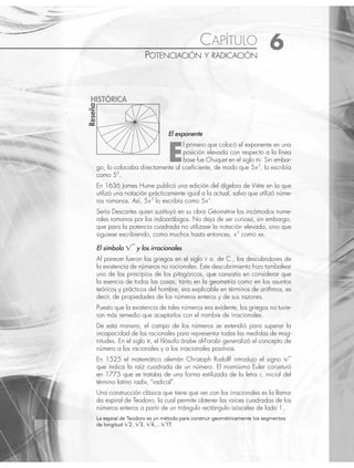 85
La espiral de Teodoro es un método para construir geométricamente los segmentos
de longitud 兹2, 兹3, 兹4,…兹17.
CAPÍTULO 6
POTENCIACIÓN Y RADICACIÓN
El exponente
E
l primero que colocó el exponente en una
posición elevada con respecto a la línea
base fue Chuquet en el siglo XV. Sin embar-
go, lo colocaba directamente al coeﬁciente, de modo que 5x2
, lo escribía
como 52
.
En 1636 James Hume publicó una edición del álgebra de Viète en la que
utilizó una notación prácticamente igual a la actual, salvo que utilizó núme-
ros romanos. Así, 5x2
lo escribía como 5xii
.
Sería Descartes quien sustituyó en su obra Géométrie los incómodos nume-
rales romanos por los indoarábigos. No deja de ser curioso, sin embargo,
que para la potencia cuadrada no utilizase la notación elevada, sino que
siguiese escribiendo, como muchos hasta entonces, x2
como xx.
El símbolo 兹苵 y los irracionales
Al parecer fueron los griegos en el siglo V a. de C., los descubridores de
la existencia de números no racionales. Este descubrimiento hizo tambalear
uno de los principios de los pitagóricos, que consistía en considerar que
la esencia de todas las cosas, tanto en la geometría como en los asuntos
teóricos y prácticos del hombre, era explicable en términos de arithmos, es
decir, de propiedades de los números enteros y de sus razones.
Puesto que la existencia de tales números era evidente, los griegos no tuvie-
ron más remedio que aceptarlos con el nombre de irracionales.
De esta manera, el campo de los números se extendió para superar la
incapacidad de los racionales para representar todas las medidas de mag-
nitudes. En el siglo IX, el ﬁlósofo árabe al-Farabi generalizó el concepto de
número a los racionales y a los irracionales positivos.
En 1525 el matemático alemán Christoph Rudolff introdujo el signo 兹苵
que indica la raíz cuadrada de un número. El mismísimo Euler conjeturó
en 1775 que se trataba de una forma estilizada de la letra r, inicial del
término latino radix, “radical”.
Una construcción clásica que tiene que ver con los irracionales es la llama-
da espiral de Teodoro, la cual permite obtener las raíces cuadradas de los
números enteros a partir de un triángulo rectángulo isósceles de lado 1.
Reseña
HISTÓRICA
www.FreeLibros.org
 