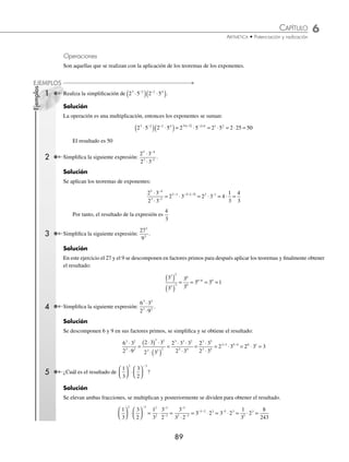 6 CAPÍTULO
MATEMÁTICAS SIMPLIFICADAS
88
Ejemplo
Demuestra que se cumple
3
3
3
5
2
5 2
= −
.
Solución
Se realiza
3
3
243
9
27
5
2
= = y 3 3 27
5 2 3
−
= = .
Se observa que ambos resultados son iguales, por lo tanto, se cumple que:
3
3
3
5
2
5 2
= −
⁄ a0
=
= 1
Ejemplo
Demuestra que 7 1
0
= .
Solución
Para esta demostración se emplea arbitrariamente que 1
343
343
7
7
7 7
3
3
3 3 0
= = = =
−
Por consiguiente, 7 1
0
=
⁄ a a
m
n
m n
(( )) =
= ⋅⋅
Ejemplo
Demuestra que 4 4
3 2 3 2
( ) = ( )( )
.
Solución
Se realiza 4 64 4096
3 2 2
( ) = ( ) = , además 4 4 4096
3 2 6
( )( )
= =
Por último: 4 4096 4
3 2 3 2
( ) = = ( )( )
⁄ a b c a b c
m m m m
⋅
⋅ ⋅
⋅
(( )) =
= ⋅
⋅ ⋅
⋅
Ejemplo
Veriﬁca que se cumple 2 3 5 2 3 5
2 2 2 2
⋅ ⋅
( ) = ⋅ ⋅ .
Solución
Se realiza el producto de 2 3 5 30
⋅ ⋅ = y después se eleva 30 900
2
( ) =
Además: 2 3 5 4 9 25 900
2 2 2
⋅ ⋅ = ⋅ ⋅ =
Entonces, se cumple que 2 3 5 2 3 5
2 2 2 2
⋅ ⋅
( ) = ⋅ ⋅
⁄
a
b
a
b
m m
m
⎛
⎛
⎝
⎝
⎜
⎜
⎞
⎞
⎠
⎠
⎟
⎟ =
=
Ejemplo
Demuestra que se cumple
3
4
3
4
2 2
2
⎛
⎝
⎜
⎞
⎠
⎟ = .
Solución
Primero se eleva
3
4
3
4
3
4
9
16
2
⎛
⎝
⎜
⎞
⎠
⎟ =
⎛
⎝
⎜
⎞
⎠
⎟
⎛
⎝
⎜
⎞
⎠
⎟ = ; por otro lado,
3
4
9
16
2
2
=
Entonces, se veriﬁca que
3
4
3
4
9
16
2 2
2
⎛
⎝
⎜
⎞
⎠
⎟ = =
www.FreeLibros.org
 