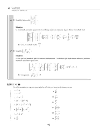 CAPÍTULO 6
ARITMÉTICA • Potenciación y radicación
89
Ejemplos
EJEMPLOS
Operaciones
Son aquellas que se realizan con la aplicación de los teoremas de los exponentes.
1 Realiza la simpliﬁcación de 2 5 2 5
3 2 2 4
⋅
( ) ⋅
( )
− −
.
Solución
La operación es una multiplicación, entonces los exponentes se suman:
2 5 2 5 2 5 2 5 2 25 5
3 2 2 4 3 2 2 4 1 2
⋅
( ) ⋅
( )= ⋅ = ⋅ = ⋅ =
− − + −
( ) − +
0
0
El resultado es 50
2 Simpliﬁca la siguiente expresión:
2 3
2 3
5 4
3 3
⋅
⋅
−
−
.
Solución
Se aplican los teoremas de exponentes:
2 3
2 3
2 3 2 3 4
1
3
4
3
5 4
3 3
5 3 4 3 2 1
⋅
⋅
= ⋅ = ⋅ = ⋅ =
−
−
− − − −
( ) −
Por tanto, el resultado de la expresión es
4
3
3 Simpliﬁca la siguiente expresión:
27
9
2
3
.
Solución
En este ejercicio el 27 y el 9 se descomponen en factores primos para después aplicar los teoremas y ﬁnalmente obtener
el resultado:
3
3
3
3
3 3 1
3 2
2 3
6
6
6 6 0
( )
( )
= = = =
−
4 Simpliﬁca la siguiente expresión:
6 3
2 9
3 2
3 2
⋅
⋅
.
Solución
Se descomponen 6 y 9 en sus factores primos, se simpliﬁca y se obtiene el resultado:
6 3
2 9
2 3 3
2 3
2 3 3
2 3
3 2
3 2
3 2
3 2 2
3 3 2
3 4
⋅
⋅
=
⋅
( ) ⋅
⋅( )
=
⋅ ⋅
⋅
=
2
2 3
2 3
2 3 2 3 3
3 5
3 4
3 3 5 4 0 1
⋅
⋅
= ⋅ = ⋅ =
− −
5 ¿Cuál es el resultado de
1
3
3
2
2 3
⎛
⎝
⎜
⎞
⎠
⎟ ⋅
⎛
⎝
⎜
⎞
⎠
⎟
−
?
Solución
Se elevan ambas fracciones, se multiplican y posteriormente se dividen para obtener el resultado.
1
3
3
2
2 3
⎛
⎝
⎜
⎞
⎠
⎟ ⋅
⎛
⎝
⎜
⎞
⎠
⎟ = ⋅ =
⋅
=
− −
−
−
−
1
3
3
2
3
3 2
2
2
3
3
3
2 3
3
3 2 3 2
1
3
2
8
243
3 2 3 5 3
5
3
− − −
⋅ = ⋅ = ⋅ =
www.FreeLibros.org
 